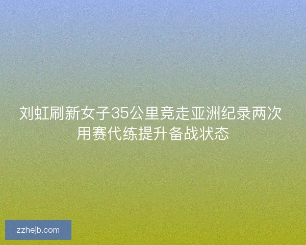 刘虹刷新女子35公里竞走亚洲纪录两次 用赛代练提升备战状态