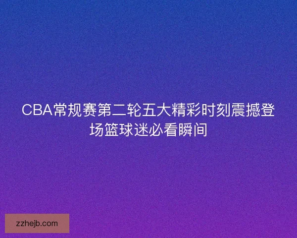 CBA常规赛第二轮五大精彩时刻震撼登场篮球迷必看瞬间
